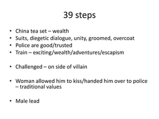 39 steps
• China tea set – wealth
• Suits, diegetic dialogue, unity, groomed, overcoat
• Police are good/trusted
• Train – exciting/wealth/adventures/escapism
• Challenged – on side of villain
• Woman allowed him to kiss/handed him over to police
– traditional values
• Male lead
 