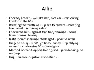 Alfie
• Cockney accent – well dressed, nice car – reinforcing
London in the 60s
• Breaking the fourth wall – piece to camera – breaking
traditional filmmaking rules
• Checkered suit – against tradition/cleavage – sexual
liberation/reinforcing
• Institution of marriage challenged – positive affair
• Diegetic dialogue: ‘it’ll go home happy’ Objectifying
women – challenging 60s stereotypes
• Married woman trapped, boring, sad – plain looking, no
makeup
• Dog – balance negative associations
 