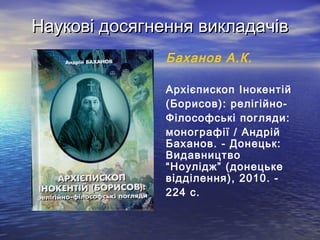 Наукові досягнення викладачів
               Баханов А.К.

               Архієпископ Інокентій
               (Борисов): релігійно-
               Філософські погляди:
               монографії / Андрій
               Баханов. - Донецьк:
               Видавництво
               “Ноулідж” (донецьке
               відділення), 2010. -
               224 с.
 