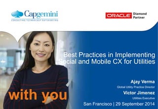 CON7966 
– 
Best 
PracEces 
in 
ImplemenEng 
Cloud, 
Social 
and 
Mobile 
CX 
for 
UEliEes 
Bruno 
Gapo 
Industry 
Director, 
U5li5es 
– 
Oracle 
Ajay 
Verma 
Global 
U5lity 
Prac5ce 
Director 
– 
Capgemini 
Victor 
Jimenez 
U5li5es 
Execu5ve 
– 
Capgemini 
September, 
2014 
Copyright 
© 
2014 
Oracle 
and/or 
its 
affiliates. 
All 
rights 
reserved. 
| 
 