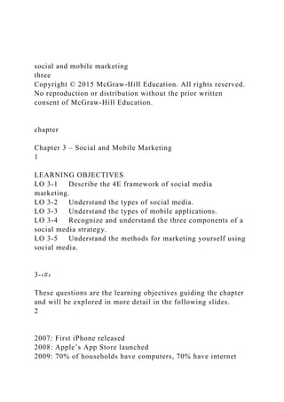 social and mobile marketing
three
Copyright © 2015 McGraw-Hill Education. All rights reserved.
No reproduction or distribution without the prior written
consent of McGraw-Hill Education.
chapter
Chapter 3 – Social and Mobile Marketing
1
LEARNING OBJECTIVES
LO 3-1 Describe the 4E framework of social media
marketing.
LO 3-2 Understand the types of social media.
LO 3-3 Understand the types of mobile applications.
LO 3-4 Recognize and understand the three components of a
social media strategy.
LO 3-5 Understand the methods for marketing yourself using
social media.
3-‹#›
These questions are the learning objectives guiding the chapter
and will be explored in more detail in the following slides.
2
2007: First iPhone released
2008: Apple’s App Store launched
2009: 70% of households have computers, 70% have internet
 