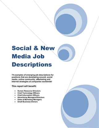 Social & New
Media Job
Descriptions
74 examples of emerging job descriptions for
positions that are developing around, social
media, online community, eMarketing and
Internet strategies at companies worldwide!
This report will benefit:
 Human Resource Directors
 Chief Technology Officers
 Chief Information Officers
 Advertising Managers/Directors
 Sales & Marketing Managers
 Small Business Owners
 