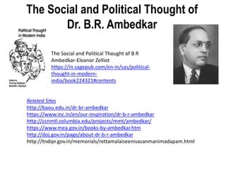 The Social and Political Thought of
Dr. B.R. Ambedkar
Related Sites
http://baou.edu.in/dr-br-ambedkar
https://www.inc.in/en/our-inspiration/dr-b-r-ambedkar
http://ccnmtl.columbia.edu/projects/mmt/ambedkar/
https://www.mea.gov.in/books-by-ambedkar.htm
http://doj.gov.in/page/about-dr-b-r-ambedkar
http://tndipr.gov.in/memorials/rettamalaiseenivasanmanimadapam.html
The Social and Political Thought of B R
Ambedkar-Eleanor Zelliot
https://in.sagepub.com/en-in/sas/political-
thought-in-modern-
india/book224321#contents
 