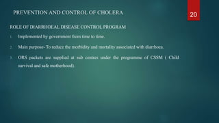 PREVENTION AND CONTROL OF CHOLERA
ROLE OF DIARRHOEAL DISEASE CONTROL PROGRAM
1. Implemented by government from time to time.
2. Main purpose- To reduce the morbidity and mortality associated with diarrhoea.
3. ORS packets are supplied at sub centres under the programme of CSSM ( Child
survival and safe motherhood).
20
 