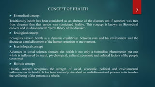CONCEPT OF HEALTH
 Biomedical concept
Traditionally health has been considered as an absence of the diseases and if someone was free
from diseases then that person was considered healthy. This concept is known as Biomedical
concept and it is based on the “germ theory of the disease”.
 Ecological concept
Ecologists viewed health as a dynamic equilibrium between man and his environment and the
disease as a maladjustment of the human organism to environment.
 Psychological concept
Advances in social sciences showed that health is not only a biomedical phenomenon but one
which is influenced by social, psychological, cultural, economic and political factors of the people
concerned.
 Holistic concept
Holistic concept recognizes the strength of social, economic, political and environmental
influences on the health. It has been variously described as multidimensional process as its involve
the wellbeing of the person as a whole.
7
 