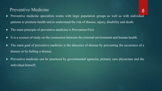 Preventive Medicine
 Preventive medicine specialists works with large population groups as well as with individual
patients to promote health and to understand the risk of disease, injury, disability and death.
 The main principle of preventive medicine is Prevention First.
 It is a science of study on the connection between the external environment and human health.
 The main goal of preventive medicine is the abscence of disease by preventing the occurence of a
disease or by halting a disease.
 Preventive medicine can be practiced by governmental agencies, primary care physicians and the
individual himself.
8
 