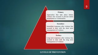 9
Primary
Approaches that take place before
violence has occured to prevent initial
perpetration or victimization
Secondary
Immediate responses after violence has
occured to deal with the short term
consequences of violence
Tertiary
Long term responses after violence has
occured to deal with the long term
consequences of violence
LEVELS OF PREVENTION
 