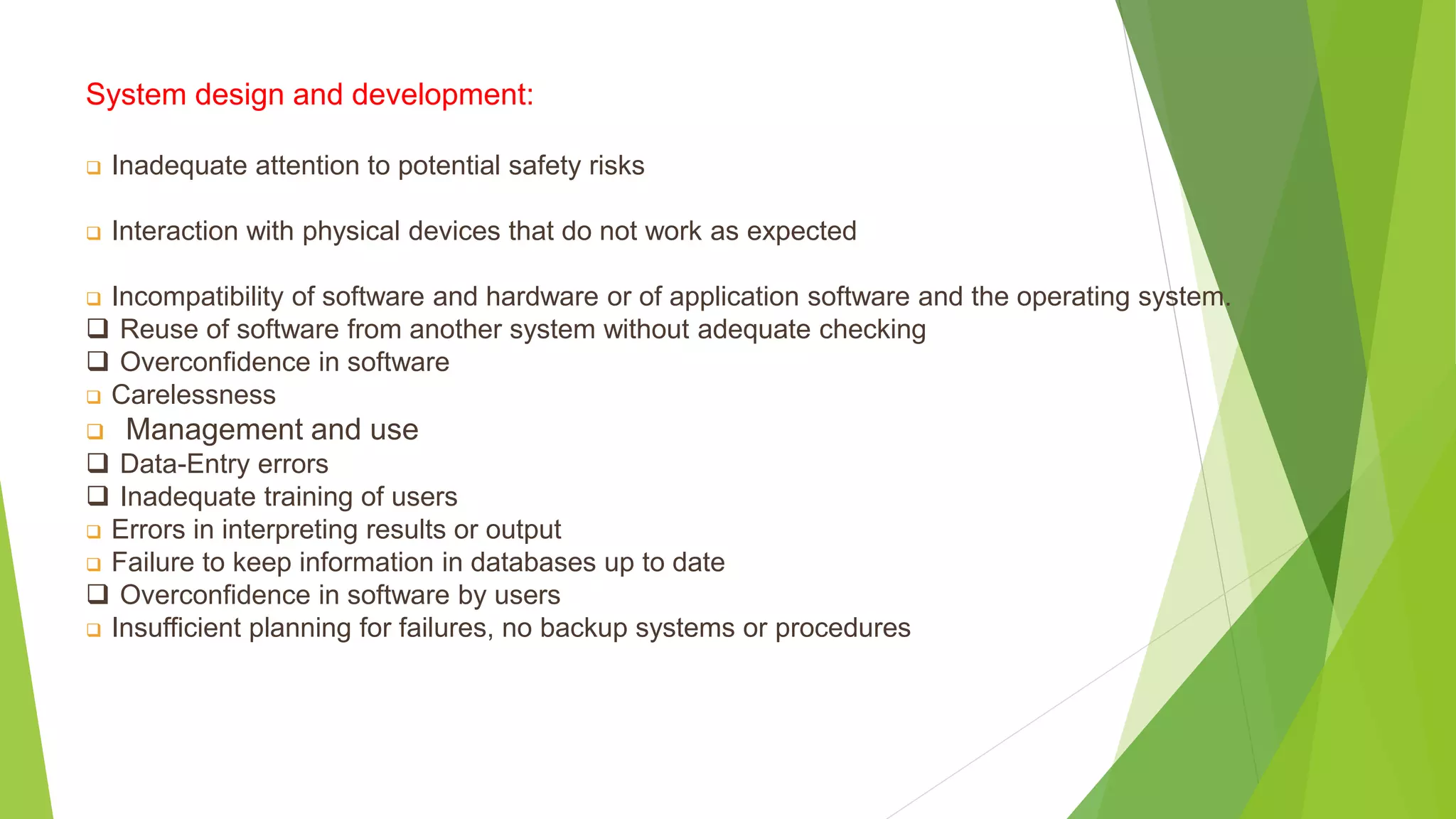 System design and development:
 Inadequate attention to potential safety risks
 Interaction with physical devices that do not work as expected
 Incompatibility of software and hardware or of application software and the operating system.
 Reuse of software from another system without adequate checking
 Overconfidence in software
 Carelessness
 Management and use
 Data-Entry errors
 Inadequate training of users
 Errors in interpreting results or output
 Failure to keep information in databases up to date
 Overconfidence in software by users
 Insufficient planning for failures, no backup systems or procedures
 