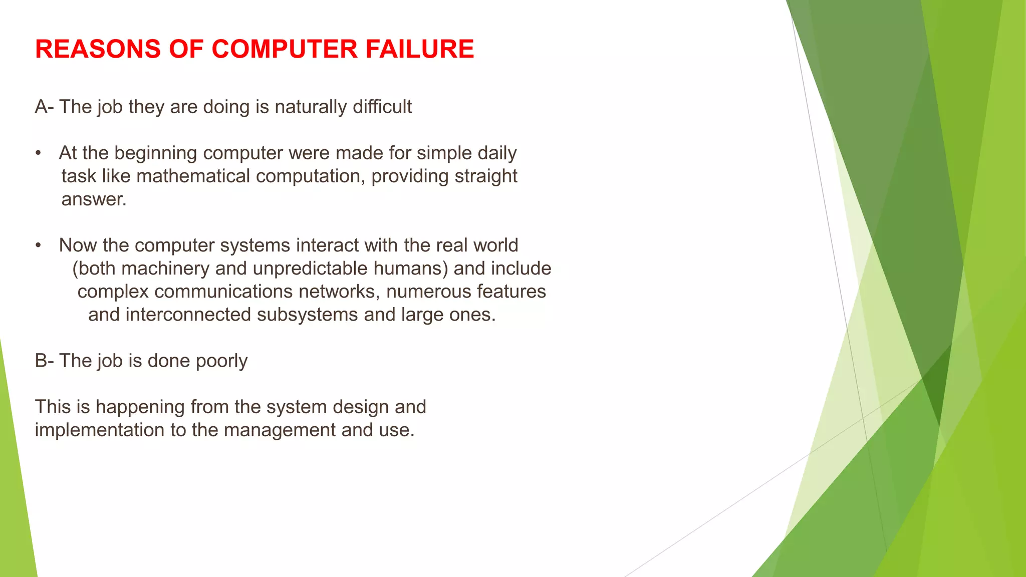 REASONS OF COMPUTER FAILURE
A- The job they are doing is naturally difficult
• At the beginning computer were made for simple daily
task like mathematical computation, providing straight
answer.
• Now the computer systems interact with the real world
(both machinery and unpredictable humans) and include
complex communications networks, numerous features
and interconnected subsystems and large ones.
B- The job is done poorly
This is happening from the system design and
implementation to the management and use.
 