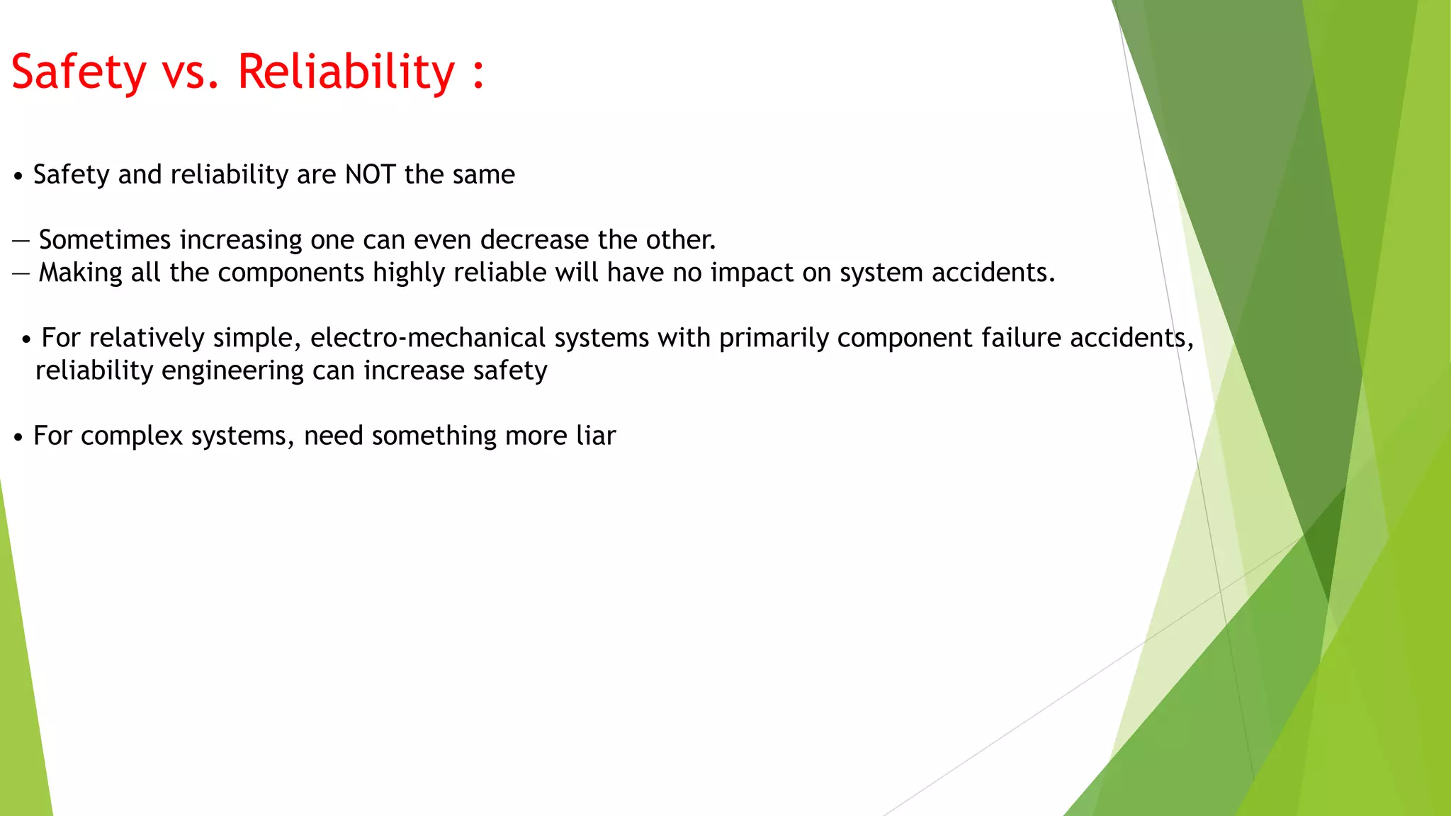 Safety vs. Reliability :
• Safety and reliability are NOT the same
— Sometimes increasing one can even decrease the other.
— Making all the components highly reliable will have no impact on system accidents.
• For relatively simple, electro-mechanical systems with primarily component failure accidents,
reliability engineering can increase safety
• For complex systems, need something more liar
 