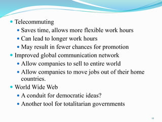  Telecommuting
 Saves time, allows more flexible work hours
 Can lead to longer work hours
 May result in fewer chances for promotion
 Improved global communication network
 Allow companies to sell to entire world
 Allow companies to move jobs out of their home
countries.
 World Wide Web
 A conduit for democratic ideas?
 Another tool for totalitarian governments
12
 