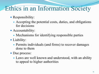 Ethics in an Information Society
 Responsibility:
 Accepting the potential costs, duties, and obligations
for decisions
 Accountability:
 Mechanisms for identifying responsible parties
 Liability:
 Permits individuals (and firms) to recover damages
done to them
 Due process:
 Laws are well known and understood, with an ability
to appeal to higher authorities
15
 