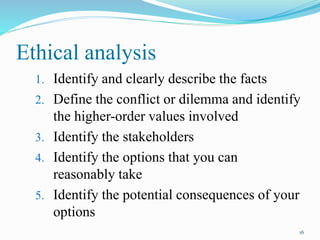 Ethical analysis
1. Identify and clearly describe the facts
2. Define the conflict or dilemma and identify
the higher-order values involved
3. Identify the stakeholders
4. Identify the options that you can
reasonably take
5. Identify the potential consequences of your
options
16
 