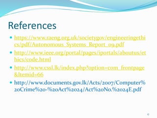 References
 https://www.raeng.org.uk/societygov/engineeringethi
cs/pdf/Autonomous_Systems_Report_09.pdf
 http://www.ieee.org/portal/pages/iportals/aboutus/et
hics/code.html
 http://www.cssl.lk/index.php?option=com_frontpage
&Itemid=66
 http://www.documents.gov.lk/Acts/2007/Computer%
20Crime%20-%20Act%2024/Act%20No.%2024E.pdf
17
 