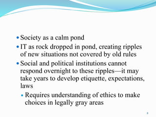 Society as a calm pond
 IT as rock dropped in pond, creating ripples
of new situations not covered by old rules
 Social and political institutions cannot
respond overnight to these ripples—it may
take years to develop etiquette, expectations,
laws
 Requires understanding of ethics to make
choices in legally gray areas
8
 