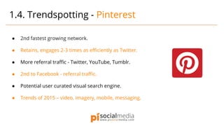 ● 2nd fastest growing network.
● Retains, engages 2-3 times as efficiently as Twitter.
● More referral traffic - Twitter, YouTube, Tumblr.
● 2nd to Facebook - referral traffic.
● Potential user curated visual search engine.
● Trends of 2015 – video, imagery, mobile, messaging.
1.4. Trendspotting - Pinterest
 