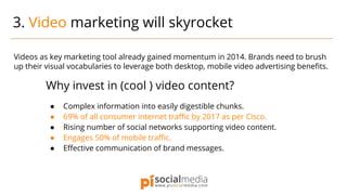 Videos as key marketing tool already gained momentum in 2014. Brands need to brush
up their visual vocabularies to leverage both desktop, mobile video advertising benefits.
Why invest in (cool ) video content?
● Complex information into easily digestible chunks.
● 69% of all consumer internet traffic by 2017 as per Cisco.
● Rising number of social networks supporting video content.
● Engages 50% of mobile traffic.
● Effective communication of brand messages.
3. Video marketing will skyrocket
 