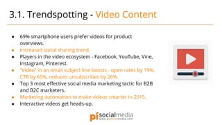 ● 69% smartphone users prefer videos for product
overviews.
● Increased social sharing trend.
● Players in the video ecosystem - Facebook, YouTube, Vine,
Instagram, Pinterest.
● “Video” in an email subject line boosts - open rates by 19%,
CTR by 65%, reduces unsubscribes by 26%.
● Top 3 most effective social media marketing tactic for B2B
and B2C marketers.
● Marketing automation to make videos smarter in 2015.
● Interactive videos get heads-up.
3.1. Trendspotting - Video Content
 