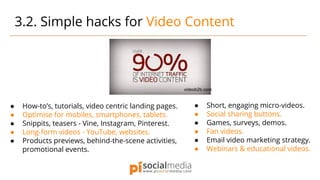 ● How-to’s, tutorials, video centric landing pages.
● Optimise for mobiles, smartphones, tablets.
● Snippits, teasers - Vine, Instagram, Pinterest.
● Long-form videos - YouTube, websites.
● Products previews, behind-the-scene activities,
promotional events.
3.2. Simple hacks for Video Content
● Short, engaging micro-videos.
● Social sharing buttons.
● Games, surveys, demos.
● Fan videos.
● Email video marketing strategy.
● Webinars & educational videos.
videob2b.com
 