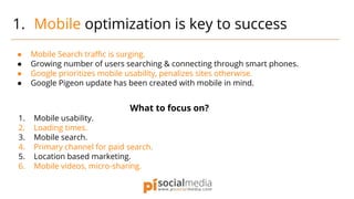 ● Mobile Search traffic is surging.
● Growing number of users searching & connecting through smart phones.
● Google prioritizes mobile usability, penalizes sites otherwise.
● Google Pigeon update has been created with mobile in mind.
What to focus on?
1. Mobile usability.
2. Loading times.
3. Mobile search.
4. Primary channel for paid search.
5. Location based marketing.
6. Mobile videos, micro-sharing.
1. Mobile optimization is key to success
 