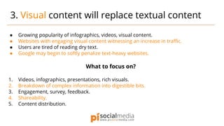● Growing popularity of infographics, videos, visual content.
● Websites with engaging visual content witnessing an increase in traffic.
● Users are tired of reading dry text.
● Google may begin to softly penalize text-heavy websites.
What to focus on?
1. Videos, infographics, presentations, rich visuals.
2. Breakdown of complex information into digestible bits.
3. Engagement, survey, feedback.
4. Shareability.
5. Content distribution.
3. Visual content will replace textual content
 