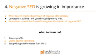 ● Wiser search engines but impact of negative SEO persists.
● Competitors can de-rank you through spammy links.
● Businesses to work hard to defend against the attacks of negative SEO.
What to focus on?
1. Secure profile.
2. Guard against toxic links.
3. Setup Google Webmaster Tool alerts.
4. Negative SEO is growing in importance
 