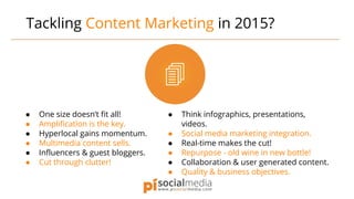 Tackling Content Marketing in 2015?
● One size doesn’t fit all!
● Amplification is the key.
● Hyperlocal gains momentum.
● Multimedia content sells.
● Influencers & guest bloggers.
● Cut through clutter!
● Think infographics, presentations,
videos.
● Social media marketing integration.
● Real-time makes the cut!
● Repurpose - old wine in new bottle!
● Collaboration & user generated content.
● Quality & business objectives.
 