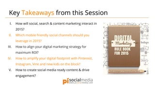 I. How will social, search & content marketing interact in
2015?
II. Which mobile friendly social channels should you
leverage in 2015?
III. How to align your digital marketing strategy for
maximum ROI?
IV. How to amplify your digital footprint with Pinterest,
Instagram, Vine and new kids on the block?
V. How to create social media ready content & drive
engagement?
Key Takeaways from this Session
 