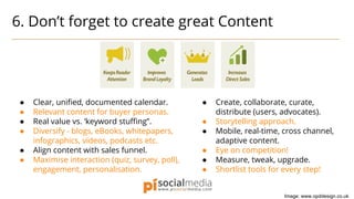 6. Don’t forget to create great Content
● Create, collaborate, curate,
distribute (users, advocates).
● Storytelling approach.
● Mobile, real-time, cross channel,
adaptive content.
● Eye on competition!
● Measure, tweak, upgrade.
● Shortlist tools for every step!
● Clear, unified, documented calendar.
● Relevant content for buyer personas.
● Real value vs. ‘keyword stuffing”.
● Diversify - blogs, eBooks, whitepapers,
infographics, videos, podcasts etc.
● Align content with sales funnel.
● Maximise interaction (quiz, survey, poll),
engagement, personalisation.
Image: www.opddesign.co.uk
 