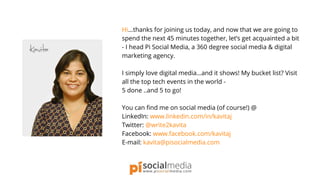 Hi...thanks for joining us today, and now that we are going to
spend the next 45 minutes together, let’s get acquainted a bit
- I head Pi Social Media, a 360 degree social media & digital
marketing agency.
I simply love digital media…and it shows! My bucket list? Visit
all the top tech events in the world -
5 done ..and 5 to go!
You can find me on social media (of course!) @
LinkedIn: www.linkedin.com/in/kavitaj
Twitter: @write2kavita
Facebook: www.facebook.com/kavitaj
E-mail: kavita@pisocialmedia.com
 