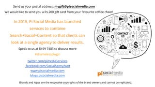 Send us your postal address: mygift@pisocialmedia.com
We would like to send you a Rs.200 gift card from your favourite coffee chain!
In 2015, Pi Social Media has launched
services to combine
Search+Social+Content so that clients can
look at a single agency to deliver results.
Speak to us at 8499 7403 to discuss more
#shamelessplugin
twitter.com/pimediaservices
facebook.com/SocialAgonyAunt
www.pisocialmedia.com
blogs.pisocialmedia.com
Brands and logos are the respective copyrights of the brand owners and cannot be replicated.
 