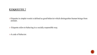 Etiquette in simpler words is defined as good behavior which distinguishes human beings from
animals.
 Etiquette refers to behaving in a socially responsible way.
A code of behavior.
 