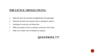 A. Open the door for someone weighted down by packages.
B. Hold the elevator for someone who is running to catch it.
C. Apologize to anyone you bump into.
D. Offer your place in line to someone with just a few items.
E. Help a co-worker who is behind on a project.
QUESTIONS ???
 