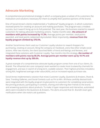 Advocate Marketing
A comprehensive promotional strategy in which a company gives a subset of its customers the
motivation and solutions necessary for them to amplify their positive opinions of the brand.
One of Social Annex’s clients implemented a “traditional” loyalty program, in which customers
received points for creating an account and making purchases. The program was a modest
success, but it wasn’t living up to its full potential. The next year, the business started to reward
customers for taking advocate marketing actions. Twelve months later, the amount of
members with points increased by 11.3%. Average points per member, total points
awarded, and total points redeemed skyrocketed. Most importantly, revenue from the
loyalty program climbed by 370.5%.
Another Social Annex client used our Customer Loyalty solution to reward shoppers for
purchasing, creating an account, liking the company on Facebook, and a few other simple social
actions. After two months, the client launched Refer a Friend and Ratings and Reviews, and
integrated these solutions with Customer Loyalty. Two months into this strategy, the number of
members with points rose by 88.3%. Average points per member went up by 18.7% and
loyalty revenue shot up by 300.6%.
A great example of a comprehensive advocate loyalty program comes from one of our clients, Dr.
Brandt. The inﬂuential skin care company’s team wanted to create more trustworthy channels for
engagement, and was in search of a long-term, scalable solution. Their highest priorities included a
strong ROI, heightened average order value (AOV), and an increased repeat purchase rate.
Social Annex implemented a solution that mixes Customer Loyalty, Questions & Answers, Share &
Save, Trending Galleries, and Social Contests such as Pin to Win. All these carefully devised tools
were integrated with the loyalty program to give points to customers for completing social actions
like pinning products, participating in contests, sharing and referring their friends to the brand,
and answering questions about products. To make it hyper-responsive and interactive, automated
alerts were included to the Questions & Answers. The alerts ensured that Dr. Brandt’s team gets
notiﬁcations when site visitors ask questions.
 