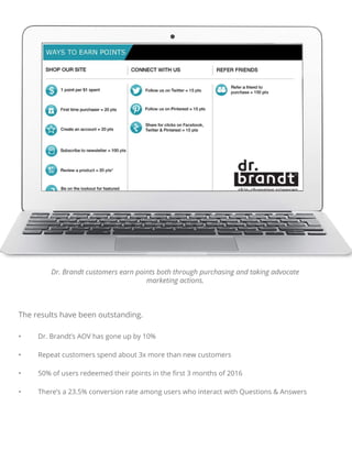 • Dr. Brandt’s AOV has gone up by 10%
• Repeat customers spend about 3x more than new customers
• 50% of users redeemed their points in the ﬁrst 3 months of 2016
• There’s a 23.5% conversion rate among users who interact with Questions & Answers
Dr. Brandt customers earn points both through purchasing and taking advocate
marketing actions.
The results have been outstanding.
 