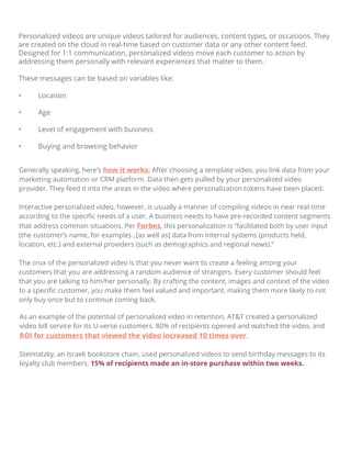 Personalized videos are unique videos tailored for audiences, content types, or occasions. They
are created on the cloud in real-time based on customer data or any other content feed.
Designed for 1:1 communication, personalized videos move each customer to action by
addressing them personally with relevant experiences that matter to them.
These messages can be based on variables like:
• Location
• Age
• Level of engagement with business
• Buying and browsing behavior
Generally speaking, here’s how it works: After choosing a template video, you link data from your
marketing automation or CRM platform. Data then gets pulled by your personalized video
provider. They feed it into the areas in the video where personalization tokens have been placed.
Interactive personalized video, however, is usually a manner of compiling videos in near real-time
according to the speciﬁc needs of a user. A business needs to have pre-recorded content segments
that address common situations. Per Forbes, this personalization is “facilitated both by user input
(the customer’s name, for example)…[as well as] data from internal systems (products held,
location, etc.) and external providers (such as demographics and regional news).”
The crux of the personalized video is that you never want to create a feeling among your
customers that you are addressing a random audience of strangers. Every customer should feel
that you are talking to him/her personally. By crafting the content, images and context of the video
to a speciﬁc customer, you make them feel valued and important, making them more likely to not
only buy once but to continue coming back.
As an example of the potential of personalized video in retention, AT&T created a personalized
video bill service for its U-verse customers. 80% of recipients opened and watched the video, and
ROI for customers that viewed the video increased 10 times over.
Steimatzky, an Israeli bookstore chain, used personalized videos to send birthday messages to its
loyalty club members. 15% of recipients made an in-store purchase within two weeks.
 