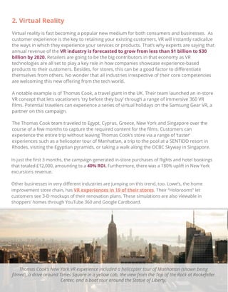 2. Virtual Reality
Virtual reality is fast becoming a popular new medium for both consumers and businesses. As
customer experience is the key to retaining your existing customers, VR will instantly radicalize
the ways in which they experience your services or products. That’s why experts are saying that
annual revenue of the VR industry is forecasted to grow from less than $1 billion to $30
billion by 2020. Retailers are going to be the big contributors in that economy as VR
technologies are all set to play a key role in how companies showcase experience-based
products to their customers. Besides, for stores, this can be a good factor to diﬀerentiate
themselves from others. No wonder that all industries irrespective of their core competencies
are welcoming this new oﬀering from the tech world.
A notable example is of Thomas Cook, a travel giant in the UK. Their team launched an in-store
VR concept that lets vacationers 'try before they buy' through a range of immersive 360 VR
ﬁlms. Potential travelers can experience a series of virtual holidays on the Samsung Gear VR, a
partner on this campaign.
The Thomas Cook team traveled to Egypt, Cyprus, Greece, New York and Singapore over the
course of a few months to capture the required content for the ﬁlms. Customers can
experience the entire trip without leaving Thomas Cook’s store via a range of ‘taster’
experiences such as a helicopter tour of Manhattan, a trip to the pool at a SENTIDO resort in
Rhodes, visiting the Egyptian pyramids, or taking a walk along the OCBC Skyway in Singapore.
In just the ﬁrst 3 months, the campaign generated in-store purchases of ﬂights and hotel bookings
that totaled £12,000, amounting to a 40% ROI. Furthermore, there was a 180% uplift in New York
excursions revenue.
Other businesses in very diﬀerent industries are jumping on this trend, too. Lowe’s, the home
improvement store chain, has VR experiences in 19 of their stores. Their “Holorooms” let
customers see 3-D mockups of their renovation plans. These simulations are also viewable in
shoppers’ homes through YouTube 360 and Google Cardboard.
Thomas Cook’s New York VR experience included a helicopter tour of Manhattan (shown being
ﬁlmed), a drive around Times Square in a yellow cab, the view from the Top of the Rock at Rockefeller
Center, and a boat tour around the Statue of Liberty.
 