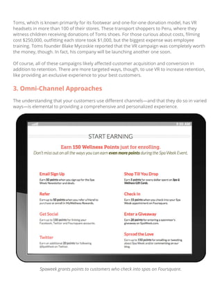 Toms, which is known primarily for its footwear and one-for-one donation model, has VR
headsets in more than 100 of their stores. These transport shoppers to Peru, where they
witness children receiving donations of Toms shoes. For those curious about costs, ﬁlming
cost $250,000, outﬁtting each store took $1,000, but the biggest expense was employee
training. Toms founder Blake Mycoskie reported that the VR campaign was completely worth
the money, though. In fact, his company will be launching another one soon.
Of course, all of these campaigns likely aﬀected customer acquisition and conversion in
addition to retention. There are more targeted ways, though, to use VR to increase retention,
like providing an exclusive experience to your best customers.
3. Omni-Channel Approaches
The understanding that your customers use diﬀerent channels—and that they do so in varied
ways—is elemental to providing a comprehensive and personalized experience.
Spaweek grants points to customers who check into spas on Foursquare.
 