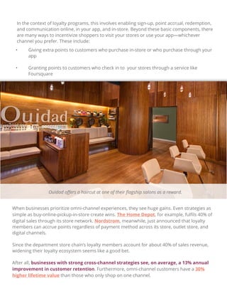 In the context of loyalty programs, this involves enabling sign-up, point accrual, redemption,
and communication online, in your app, and in-store. Beyond these basic components, there
are many ways to incentivize shoppers to visit your stores or use your app—whichever
channel you prefer. These include:
• Giving extra points to customers who purchase in-store or who purchase through your
app
• Granting points to customers who check in to your stores through a service like
Foursquare
When businesses prioritize omni-channel experiences, they see huge gains. Even strategies as
simple as buy-online-pickup-in-store create wins. The Home Depot, for example, fulﬁls 40% of
digital sales through its store network. Nordstrom, meanwhile, just announced that loyalty
members can accrue points regardless of payment method across its store, outlet store, and
digital channels.
Since the department store chain’s loyalty members account for about 40% of sales revenue,
widening their loyalty ecosystem seems like a good bet.
After all, businesses with strong cross-channel strategies see, on average, a 13% annual
improvement in customer retention. Furthermore, omni-channel customers have a 30%
higher lifetime value than those who only shop on one channel.
Ouidad oﬀers a haircut at one of their ﬂagship salons as a reward.
 