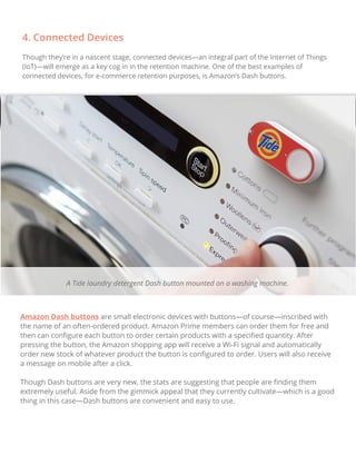 4. Connected Devices
Though they’re in a nascent stage, connected devices—an integral part of the Internet of Things
(IoT)—will emerge as a key cog in in the retention machine. One of the best examples of
connected devices, for e-commerce retention purposes, is Amazon’s Dash buttons.
Amazon Dash buttons are small electronic devices with buttons—of course—inscribed with
the name of an often-ordered product. Amazon Prime members can order them for free and
then can conﬁgure each button to order certain products with a speciﬁed quantity. After
pressing the button, the Amazon shopping app will receive a Wi-Fi signal and automatically
order new stock of whatever product the button is conﬁgured to order. Users will also receive
a message on mobile after a click.
Though Dash buttons are very new, the stats are suggesting that people are ﬁnding them
extremely useful. Aside from the gimmick appeal that they currently cultivate—which is a good
thing in this case—Dash buttons are convenient and easy to use.
A Tide laundry detergent Dash button mounted on a washing machine.
 