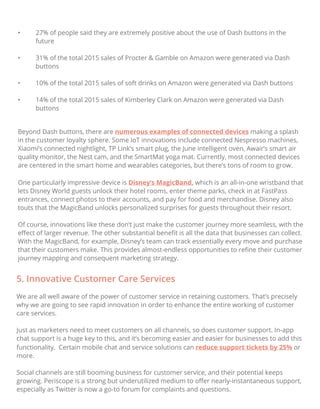 • 27% of people said they are extremely positive about the use of Dash buttons in the
future
• 31% of the total 2015 sales of Procter & Gamble on Amazon were generated via Dash
buttons
• 10% of the total 2015 sales of soft drinks on Amazon were generated via Dash buttons
• 14% of the total 2015 sales of Kimberley Clark on Amazon were generated via Dash
buttons
Beyond Dash buttons, there are numerous examples of connected devices making a splash
in the customer loyalty sphere. Some IoT innovations include connected Nespresso machines,
Xiaomi’s connected nightlight, TP Link’s smart plug, the June intelligent oven, Awair’s smart air
quality monitor, the Nest cam, and the SmartMat yoga mat. Currently, most connected devices
are centered in the smart home and wearables categories, but there’s tons of room to grow.
One particularly impressive device is Disney’s MagicBand, which is an all-in-one wristband that
lets Disney World guests unlock their hotel rooms, enter theme parks, check in at FastPass
entrances, connect photos to their accounts, and pay for food and merchandise. Disney also
touts that the MagicBand unlocks personalized surprises for guests throughout their resort.
Of course, innovations like these don’t just make the customer journey more seamless, with the
eﬀect of larger revenue. The other substantial beneﬁt is all the data that businesses can collect.
With the MagicBand, for example, Disney’s team can track essentially every move and purchase
that their customers make. This provides almost-endless opportunities to reﬁne their customer
journey mapping and consequent marketing strategy.
5. Innovative Customer Care Services
We are all well aware of the power of customer service in retaining customers. That’s precisely
why we are going to see rapid innovation in order to enhance the entire working of customer
care services.
Just as marketers need to meet customers on all channels, so does customer support. In-app
chat support is a huge key to this, and it’s becoming easier and easier for businesses to add this
functionality. Certain mobile chat and service solutions can reduce support tickets by 25% or
more.
Social channels are still booming business for customer service, and their potential keeps
growing. Periscope is a strong but underutilized medium to oﬀer nearly-instantaneous support,
especially as Twitter is now a go-to forum for complaints and questions.
 