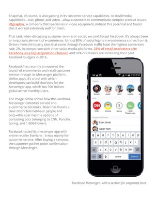 Facebook has recently announced the
launch of e-commerce and retail customer
service through its Messenger platform.
Unlike apps, it’s a tool with which
developers can build chat bots for the
Messenger app, which has 900 million
global active monthly users.
The image below shows how the Facebook
Messenger customer service and
e-commerce bot looks. Note that there’s a
clear distinction between people and
bots—this user has the options of
contacting bots belonging to CNN, Poncho,
Spring, and 1-800-Flowers.
Facebook tested its messenger app with
online retailer Everlane. It was mainly for
customer service. After buying a raincoat,
the customer got her order conﬁrmation
through Messenger.
Facebook Messenger, with a section for corporate bots
Snapchat, of course, is also gaining in its customer service capabilities. Its multimedia
capabilities—text, photo, and video—allow customers to communicate complex product issues.
iOgrapher, a company that specializes in video equipment, noticed this potential and found
that it worked extremely well for them.
That said, when discussing customer service on social, we can’t forget Facebook. It’s always been
an important element of e-commerce. Almost 80% of social logins in e-commerce comes from it.
Orders from third-party sites that come through Facebook traﬃc have the highest conversion
rate, 2%, in comparison with other social media platforms. 25% of retail marketers cite
Facebook as a top acquisition channel, and 58% of retailers are increasing their paid
Facebook budgets in 2016.
 
