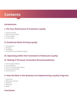 Contents
Introduction
I. The Four Dimensions of Customer Loyalty
1. Inertia Loyalty
2. Mercenary Loyalty
3. True Loyalty
4. Cult Loyalty
II. Emotional Ideals Driving Loyalty
1. Compassion
2. Respect
3. Nostalgia
4. Corporate Social Responsibility
III. Operating within the Framework of Advocate Loyalty
IV. Making It Personal: Innovative Recommendations
1. Personalized Videos
2. Virtual Reality
3. Omni-Channel Approaches
4. Connected Devices
5. M-Commerce
V. How the Best in the Business are Implementing Loyalty Programs
1. Starbucks
2. Olympus Camera
3. Sephora
4. Waitrose
5. Bebe
Conclusion
 