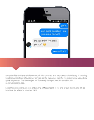 It’s quite clear that the whole communication process was very personal and easy. It certainly
heightened the level of customer service, as the customer had the feeling of being valued via
quick responses. The Messenger bot ﬂawlessly incorporated an upsell into its
communications, too.
Social Annex is in the process of building a Messenger bot for one of our clients, and it’ll be
available for all come summer 2016.
 