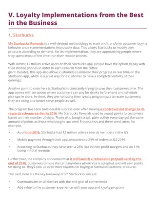 V. Loyalty Implementations from the Best
in the Business
1. Starbucks
My Starbucks Rewards is a well-devised methodology to track and transform customer buying
behavior and recommendations into usable data. This allows Starbucks to modify their
products according to demand. For its implementation, they are approaching people where
they spend most of the time—on their mobile phones.
With almost 12 million active users on their Starbucks app, people have the option to pay with
their mobile phones in order to earn rewards from the coﬀee
giant. Besides, this app also allows customers to monitor their progress in real time on the
Starbucks app, which is a great way for a customer to have a complete visibility of their
earnings.
Another point to note here is Starbucks is constantly trying to save their customers time. The
app comes with an option where customers can pay for drinks beforehand and schedule
pick-ups in store. In short, they are not using their loyalty program just to retain customers;
they are using it to better serve people as well.
The program has seen considerable success even after making a controversial change to its
rewards scheme earlier in 2016. My Starbucks Rewards used to award points to customers
based on their number of visits. Those who bought a tall, plain coﬀee every day got the same
amount of points as those who bought two venti Frappucinos and three venti lattes, for
example.
• As of mid-2016, Starbucks had 12 million active rewards members in the US
• Mobile payment through their app amounted to 24% of orders in Q2 2016
• According to Starbucks they have seen a 26% rise in their proﬁt margins and an 11%
bump in total revenue
Furthermore, the company announced that it will launch a reloadable prepaid card by the
end of 2016. Customers can use the card anywhere where Visa is accepted, and will earn points
for doing so. They’ll rack up even more rewards for buying at Starbucks locations, of course.
That said, here are the key takeaways from Starbucks’s success:
• Communicate on all devices with the end-goal of convenience
• Add value to the customer experience with your app and loyalty program
 