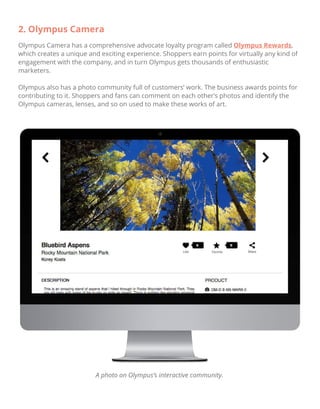 2. Olympus Camera
Olympus Camera has a comprehensive advocate loyalty program called Olympus Rewards,
which creates a unique and exciting experience. Shoppers earn points for virtually any kind of
engagement with the company, and in turn Olympus gets thousands of enthusiastic
marketers.
Olympus also has a photo community full of customers’ work. The business awards points for
contributing to it. Shoppers and fans can comment on each other’s photos and identify the
Olympus cameras, lenses, and so on used to make these works of art.
A photo on Olympus’s interactive community.
 