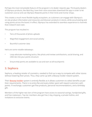 Perhaps the most remarkable feature of the program is its dealer rewards app. Third-party dealers
of Olympus products, like Best Buy, have their store associates download the app in order to let
customers accrue and use Olympus Rewards points in their brick-and-mortar shops.
This creates a much more ﬂexible loyalty ecosystem, as customers can engage with Olympus’s
on-site product information and resources and discover products in stores, while accumulating and
using points across the board. In eﬀect, Olympus has extended its seamless experience to channels
that it doesn’t even own.
This program has resulted in:
• Tens of thousands of photo uploads
• Magniﬁed engagement and social activity
• Bountiful customer data
Here are some notable takeaways:
• Loop advocate marketing tactics, like photo and review contributions, social sharing, and
referrals into your points structure
• Ensure that points are available to use and earn at all touchpoints
3. Sephora
Sephora, a leading retailer of cosmetics, needed to ﬁnd out a way to compete with other stores
without lowering their prices. Thus, they came up with a Beauty Insider reward system.
Their Beauty Insider system is entirely ﬂexible as it allows customers to select beneﬁts as per
their requirements. There is no entry fee and every dollar spent will reward customers with
points. In exchange, customers get free products, personal recommendations, and a birthday
gift.
Members of the higher two tiers of the program have access to seasonal savings, handpicked gifts,
and free makeovers. Top tier members also get free 2-day shipping, a private hotline, and
invitations to exclusive events.
 