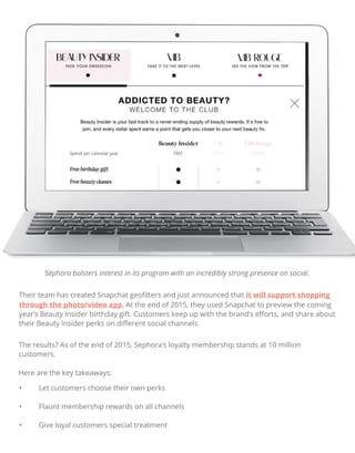 Their team has created Snapchat geoﬁlters and just announced that it will support shopping
through the photo/video app. At the end of 2015, they used Snapchat to preview the coming
year’s Beauty Insider birthday gift. Customers keep up with the brand’s eﬀorts, and share about
their Beauty Insider perks on diﬀerent social channels.
The results? As of the end of 2015, Sephora’s loyalty membership stands at 10 million
customers.
Here are the key takeaways:
• Let customers choose their own perks
• Flaunt membership rewards on all channels
• Give loyal customers special treatment
Sephora bolsters interest in its program with an incredibly strong presence on social.
 