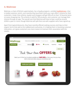 4. Waitrose
Waitrose, a chain of British supermarkets, has a loyalty program—entitled myWaitrose—that
is totally customer centric. Just recently they launched a ‘pick your own oﬀers' scheme for their
customers. Under that scheme, loyalty card shoppers will get 20% oﬀ on their 10 favorite items
on every shopping trip. The scheme is valid for 950 products, and customer can manage their
choices through an app. The overall cost that Waitrose will have to bear could be around
£260m a year or more, though Waitrose will split that cost with suppliers who have signed up.
Apart from typical discounts, they have recently oﬀered cooking courses and trips to their
organic farms that add to the myWaitrose’s exclusivity. It is helping them in boosting customer
interaction, as it gives customers one more reason to maintain their association with the
retailer.
 