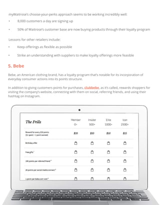 myWaitrose’s choose-your-perks approach seems to be working incredibly well:
• 8,000 customers a day are signing up
• 50% of Waitrose’s customer base are now buying products through their loyalty program
Lessons for other retailers include:
• Keep oﬀerings as ﬂexible as possible
• Strike an understanding with suppliers to make loyalty oﬀerings more feasible
5. Bebe
Bebe, an American clothing brand, has a loyalty program that’s notable for its incorporation of
everyday consumer actions into its points structure.
In addition to giving customers points for purchases, clubbebe, as it’s called, rewards shoppers for
visiting the company’s website, connecting with them on social, referring friends, and using their
hashtag on Instagram.
 